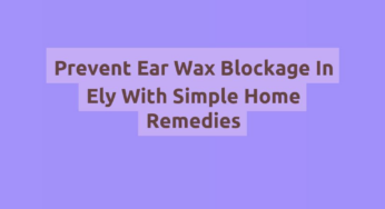 Prevent Ear Wax Blockage In Ely With Simple Home Remedies